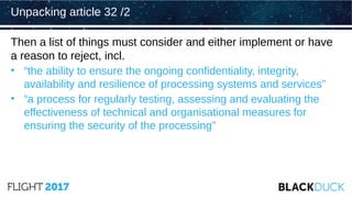 Then a list of things must consider and either implement or have
a reason to reject, incl.
• “the ability to ensure the ongoing confidentiality, integrity,
availability and resilience of processing systems and services”
• “a process for regularly testing, assessing and evaluating the
effectiveness of technical and organisational measures for
ensuring the security of the processing”
Unpacking article 32 /2
 