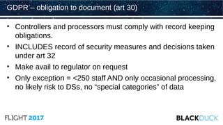 • Controllers and processors must comply with record keeping
obligations.
• INCLUDES record of security measures and decisions taken
under art 32
• Make avail to regulator on request
• Only exception = <250 staff AND only occasional processing,
no likely risk to DSs, no “special categories” of data
GDPR – obligation to document (art 30)
 