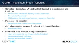 • Controller – to regulator UNLESS unlikely to result in a risk to rights and
freedoms
• 72 hours unless not “feasible” (basically, have a v good reason)
• Time runs from “awareness”
• WP29 guidance that awareness of processor = awareness of controller!
• Processor – to controller
• Without undue delay – means “as soon as possible”
• Controller – to data subjects IF high risk to rights and freedoms
• Without undue delay
• Information to be provided to regulator includes
• Nature of the breach (i.e. how it happened, who affected etc.)
• Likely consequences of the breach
• Mitigation and remediation measures
GDPR – mandatory breach reporting
 