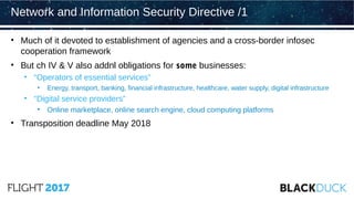 • Much of it devoted to establishment of agencies and a cross-border infosec
cooperation framework
• But ch IV & V also addnl obligations for some businesses:
• “Operators of essential services”
• Energy, transport, banking, financial infrastructure, healthcare, water supply, digital infrastructure
• “Digital service providers”
• Online marketplace, online search engine, cloud computing platforms
• Transposition deadline May 2018
Network and Information Security Directive /1
 