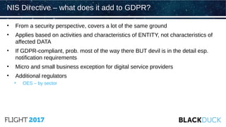 • From a security perspective, covers a lot of the same ground
• Applies based on activities and characteristics of ENTITY, not characteristics of
affected DATA
• If GDPR-compliant, prob. most of the way there BUT devil is in the detail esp.
notification requirements
• Micro and small business exception for digital service providers
• Additional regulators
• OES – by sector
NIS Directive – what does it add to GDPR?
 