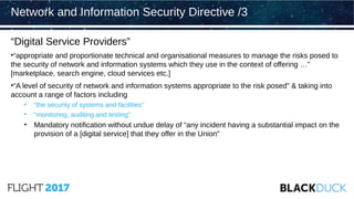 “Digital Service Providers”
•“appropriate and proportionate technical and organisational measures to manage the risks posed to
the security of network and information systems which they use in the context of offering …”
[marketplace, search engine, cloud services etc.]
•“A level of security of network and information systems appropriate to the risk posed” & taking into
account a range of factors including
• “the security of systems and facilities”
• “monitoring, auditing and testing”
• Mandatory notification without undue delay of “any incident having a substantial impact on the
provision of a [digital service] that they offer in the Union”
Network and Information Security Directive /3
 