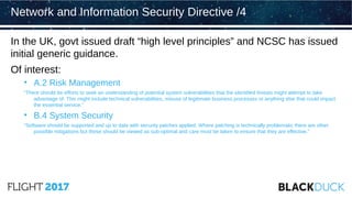 In the UK, govt issued draft “high level principles” and NCSC has issued
initial generic guidance.
Of interest:
• A.2 Risk Management
“There should be efforts to seek an understanding of potential system vulnerabilities that the identified threats might attempt to take
advantage of. This might include technical vulnerabilities, misuse of legitimate business processes or anything else that could impact
the essential service.”
• B.4 System Security
“Software should be supported and up to date with security patches applied. Where patching is technically problematic there are other
possible mitigations but these should be viewed as sub-optimal and care must be taken to ensure that they are effective.”
Network and Information Security Directive /4
 