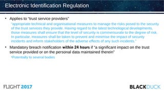 • Applies to “trust service providers”
“appropriate technical and organisational measures to manage the risks posed to the security
of the trust services they provide. Having regard to the latest technological developments,
those measures shall ensure that the level of security is commensurate to the degree of risk.
In particular, measures shall be taken to prevent and minimise the impact of security
incidents and inform stakeholders of the adverse effects of any such incidents.”
• Mandatory breach notification within 24 hours if “a significant impact on the trust
service provided or on the personal data maintained therein”
•Potentially to several bodies
Electronic Identification Regulation
 