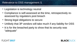 • Legislation is technology neutral
• Compliance is self-assessed at the time, retrospectively re-
assessed by regulators post breach
• Strong legal obligations to secure
• Unlikely that 3P vendors will take much if any liability for OSS
• It is for the breached party to show that its security was
“adequate”
Relevance to OSS management /1
 