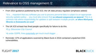 • From 2014 guidance published by the ICO, the UK data privacy regulator (emphasis added):
“It is ... important that any software you use to process personal data is subject to an appropriate
security updates policy ... you must also ensure that no relevant components are ignored. This is a
common risk where responsibility for updates is split between multiple people, or where third-party
libraries or frameworks are used.”
• The UK ICO at least has fined people specifically for failure to do this.
•E.g. Gloucester City Council
•& under GDPR, fines potentially get much much bigger …
• Reminder: 67% of applications scanned by Black Duck in 2016 contained unpatched OSS
vulnerabilities.
Relevance to OSS management /2
 