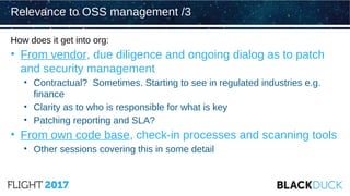 How does it get into org:
• From vendor, due diligence and ongoing dialog as to patch
and security management
• Contractual? Sometimes. Starting to see in regulated industries e.g.
finance
• Clarity as to who is responsible for what is key
• Patching reporting and SLA?
• From own code base, check-in processes and scanning tools
• Other sessions covering this in some detail
Relevance to OSS management /3
 