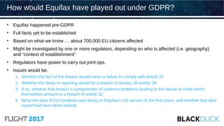 • Equifax happened pre-GDPR
• Full facts yet to be established
• Based on what we know … about 700,000 EU citizens affected
• Might be investigated by one or more regulators, depending on who is affected (i.e. geography)
and “context of establishment”
• Regulators have power to carry out joint ops.
• Issues would be:
1. Whether the fact of the breach would mean a failure to comply with article 32
2. Whether the delay in reporting would be a breach of articles 33 and/or 34
3. If so, whether that breach is symptomatic of systemic problems leading to the failure to notify which
themselves amount to a breach of article 32
4. What the data of EU residents was doing on Equifax’s US servers in the first place, and whether that data
export had been done lawfully
How would Equifax have played out under GDPR?
 
