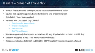 • Breach “made possible” through Apache Struts vuln notified on 8 March
• Equifax had a patching policy, backed with some kind of scanning tool.
• Both failed. Vuln never patched.
• Parallels with Gloucester City Council:
• Data controller aware of vuln
• Knows it must patch
• Fails to do so
• Bad Things Happen
• Attackers apparently had access to data from 13 May, Equifax failed to detect until 29 July
• Data not encrypted at rest – but would that have helped?
• Response/mitigation botched? (art 83(2)(c) GDPR explicitly makes mitigation a factor)
Issue 1 – breach of article 32?
 
