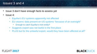 • Issue 3 don’t have enough facts to assess yet
• Issue 4:
• Equifax’s EU systems apparently not affected
• EU citizens’ data present on US systems “because of an oversight”
• Enough to catch Equifax’s Irish entity?
• Suggests export was not lawful in the first place
• PLUS but for the unlawful export, would they have been affected at all?
Issues 3 and 4
 