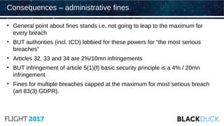 • General point about fines stands i.e. not going to leap to the maximum for
every breach
• BUT authorities (incl. ICO) lobbied for these powers for “the most serious
breaches”
• Articles 32, 33 and 34 are 2%/10mn infringements
• BUT infringement of article 5(1)(f) basic security principle is a 4% / 20mn
infringement
• Fines for multiple breaches capped at the maximum for most serious breach
(art 83(3) GDPR).
Consequences – administrative fines
 