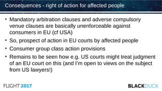 • Mandatory arbitration clauses and adverse compulsory
venue clauses are basically unenforceable against
consumers in EU (cf USA)
• So, prospect of action in EU courts by affected people
• Consumer group class action provisions
• Remains to be seen how e.g. US courts might treat judgment
of an EU court on this (and I’m open to views on the subject
from US lawyers!)
Consequences - right of action for affected people
 