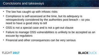 • The law has caught up with infosec risks
• Compliance is self-assessed at the time, but its adequacy is
retrospectively considered by the authorities post breach – so you
need to have a good story to tell
• OSS is not a special case and is not a get-out clause
• Failure to manage OSS vulnerabilities is unlikely to be accepted as an
excuse by regulators
• Financial and other consequences can be very serious
Conclusions and takeaways
 