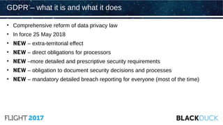 • Comprehensive reform of data privacy law
• In force 25 May 2018
• NEW – extra-territorial effect
• NEW – direct obligations for processors
• NEW –more detailed and prescriptive security requirements
• NEW – obligation to document security decisions and processes
• NEW – mandatory detailed breach reporting for everyone (most of the time)
GDPR – what it is and what it does
 