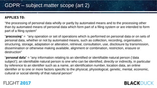 APPLIES TO:
“the processing of personal data wholly or partly by automated means and to the processing other
than by automated means of personal data which form part of a filing system or are intended to form
part of a filing system”
“processing” = “any operation or set of operations which is performed on personal data or on sets of
personal data, whether or not by automated means, such as collection, recording, organisation,
structuring, storage, adaptation or alteration, retrieval, consultation, use, disclosure by transmission,
dissemination or otherwise making available, alignment or combination, restriction, erasure or
destruction”
“personal data” = “any information relating to an identified or identifiable natural person (‘data
subject’); an identifiable natural person is one who can be identified, directly or indirectly, in particular
by reference to an identifier such as a name, an identification number, location data, an online
identifier or to one or more factors specific to the physical, physiological, genetic, mental, economic,
cultural or social identity of that natural person”
GDPR – subject matter scope (art 2)
 