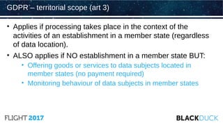 • Applies if processing takes place in the context of the
activities of an establishment in a member state (regardless
of data location).
• ALSO applies if NO establishment in a member state BUT:
• Offering goods or services to data subjects located in
member states (no payment required)
• Monitoring behaviour of data subjects in member states
GDPR – territorial scope (art 3)
 