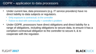 • Under current law, data processors (e.g. IT service providers) have no
direct liability to data subjects or regulators.
• Only exposure is contractual, to the controller
• Failure to deal with contractually = controller’s problem
• Under GDPR, processors have direct obligations and direct liability for a
range of obligations, including obligations to secure data, to ensure it has a
compliant contractual obligation to the controller to secure it, & to
cooperate with the regulator.
GDPR – application to data processors
 