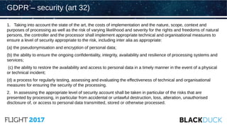 1. Taking into account the state of the art, the costs of implementation and the nature, scope, context and
purposes of processing as well as the risk of varying likelihood and severity for the rights and freedoms of natural
persons, the controller and the processor shall implement appropriate technical and organisational measures to
ensure a level of security appropriate to the risk, including inter alia as appropriate:
(a) the pseudonymisation and encryption of personal data;
(b) the ability to ensure the ongoing confidentiality, integrity, availability and resilience of processing systems and
services;
(c) the ability to restore the availability and access to personal data in a timely manner in the event of a physical
or technical incident;
(d) a process for regularly testing, assessing and evaluating the effectiveness of technical and organisational
measures for ensuring the security of the processing.
2. In assessing the appropriate level of security account shall be taken in particular of the risks that are
presented by processing, in particular from accidental or unlawful destruction, loss, alteration, unauthorised
disclosure of, or access to personal data transmitted, stored or otherwise processed.
GDPR – security (art 32)
 