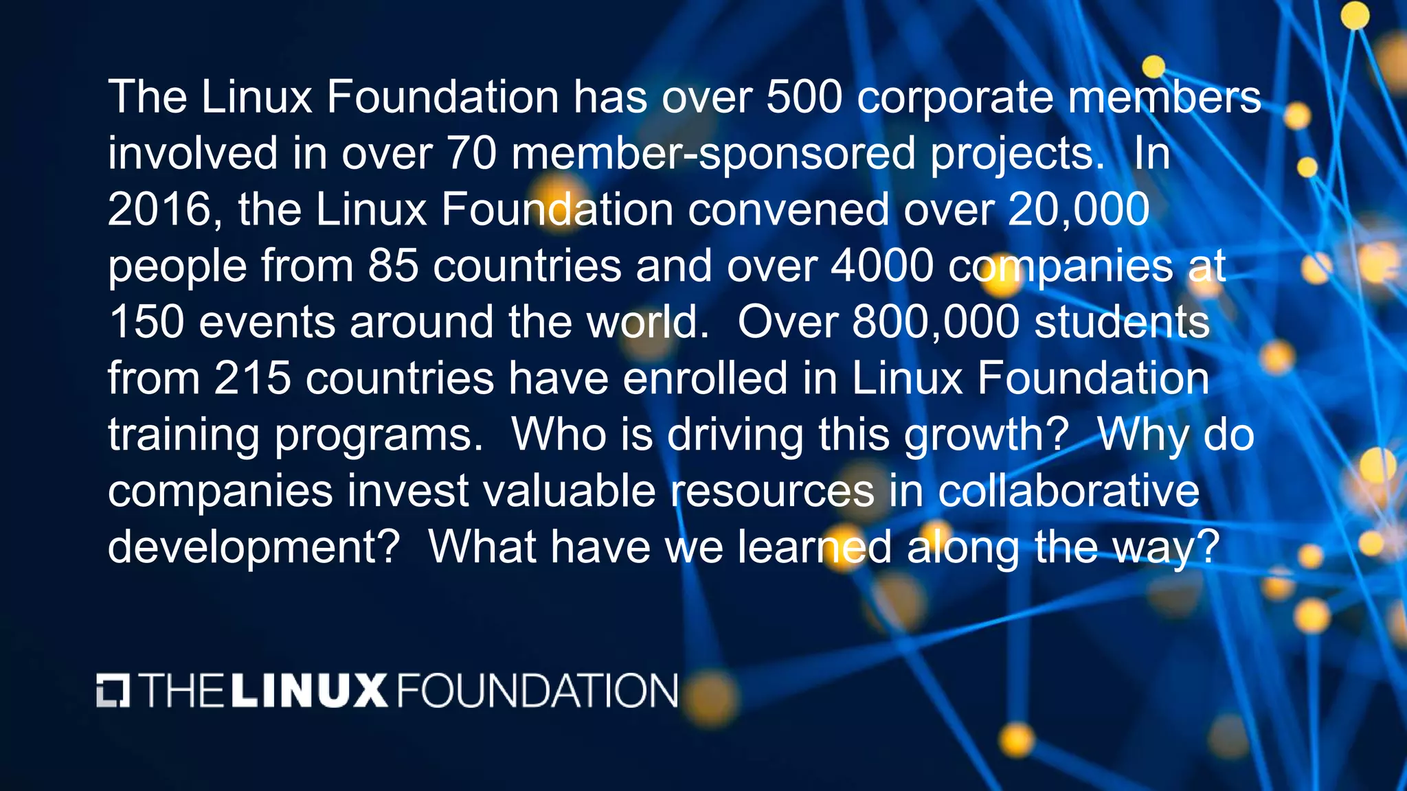 The Linux Foundation has over 500 corporate members
involved in over 70 member-sponsored projects. In
2016, the Linux Foundation convened over 20,000
people from 85 countries and over 4000 companies at
150 events around the world. Over 800,000 students
from 215 countries have enrolled in Linux Foundation
training programs. Who is driving this growth? Why do
companies invest valuable resources in collaborative
development? What have we learned along the way?
 