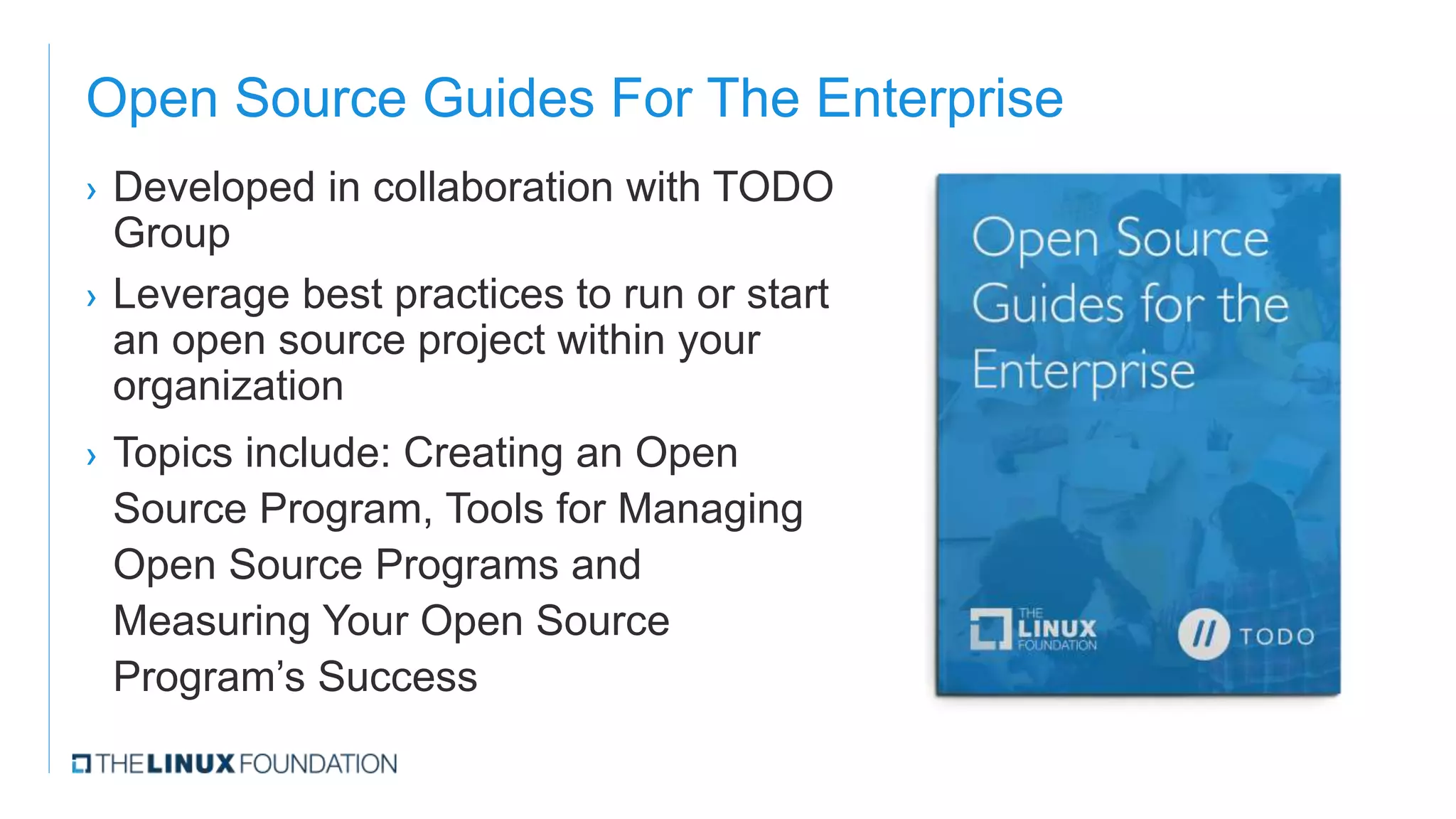 Open Source Guides For The Enterprise
› Developed in collaboration with TODO
Group
› Leverage best practices to run or start
an open source project within your
organization
› Topics include: Creating an Open
Source Program, Tools for Managing
Open Source Programs and
Measuring Your Open Source
Program’s Success
 