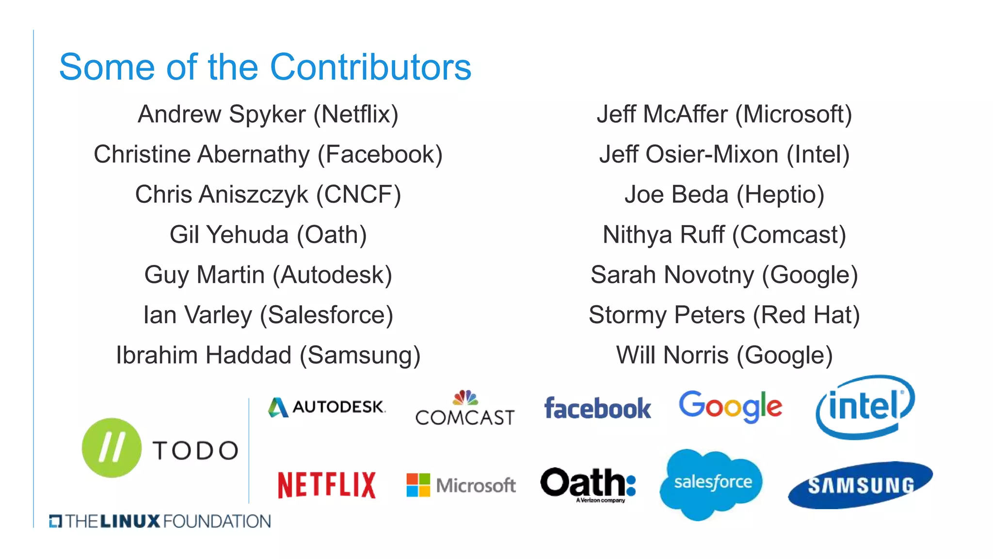 Some of the Contributors
Andrew Spyker (Netflix)
Christine Abernathy (Facebook)
Chris Aniszczyk (CNCF)
Gil Yehuda (Oath)
Guy Martin (Autodesk)
Ian Varley (Salesforce)
Ibrahim Haddad (Samsung)
Jeff McAffer (Microsoft)
Jeff Osier-Mixon (Intel)
Joe Beda (Heptio)
Nithya Ruff (Comcast)
Sarah Novotny (Google)
Stormy Peters (Red Hat)
Will Norris (Google)
 