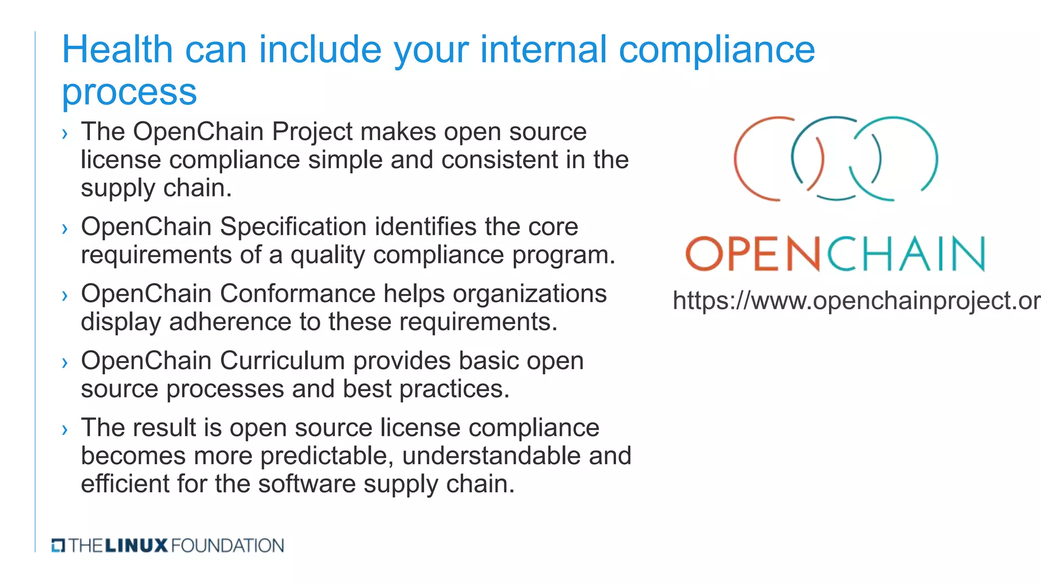 Health can include your internal compliance
process
› The OpenChain Project makes open source
license compliance simple and consistent in the
supply chain.
› OpenChain Specification identifies the core
requirements of a quality compliance program.
› OpenChain Conformance helps organizations
display adherence to these requirements.
› OpenChain Curriculum provides basic open
source processes and best practices.
› The result is open source license compliance
becomes more predictable, understandable and
efficient for the software supply chain.
https://www.openchainproject.or
 