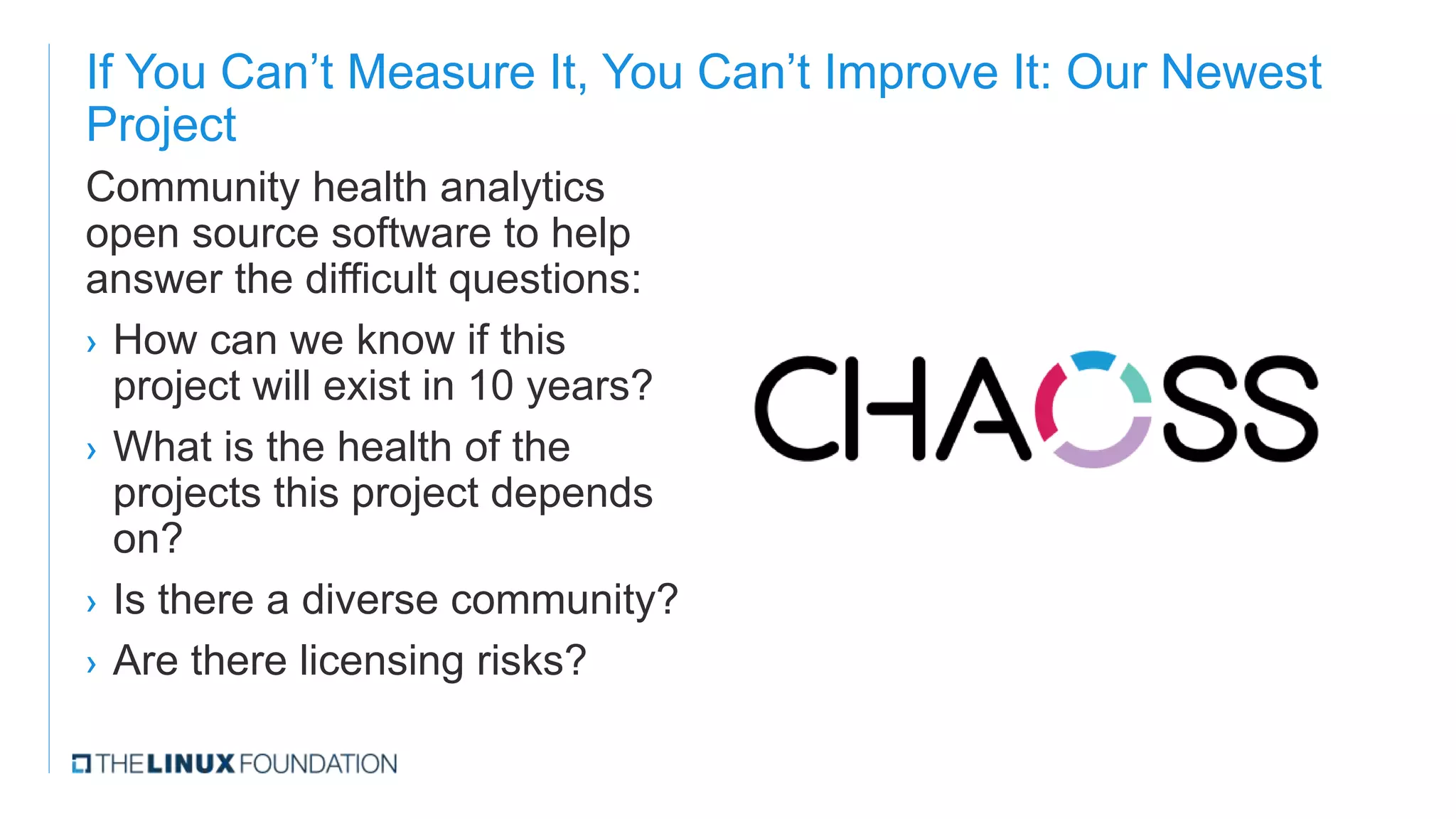 If You Can’t Measure It, You Can’t Improve It: Our Newest
Project
Community health analytics
open source software to help
answer the difficult questions:
› How can we know if this
project will exist in 10 years?
› What is the health of the
projects this project depends
on?
› Is there a diverse community?
› Are there licensing risks?
 