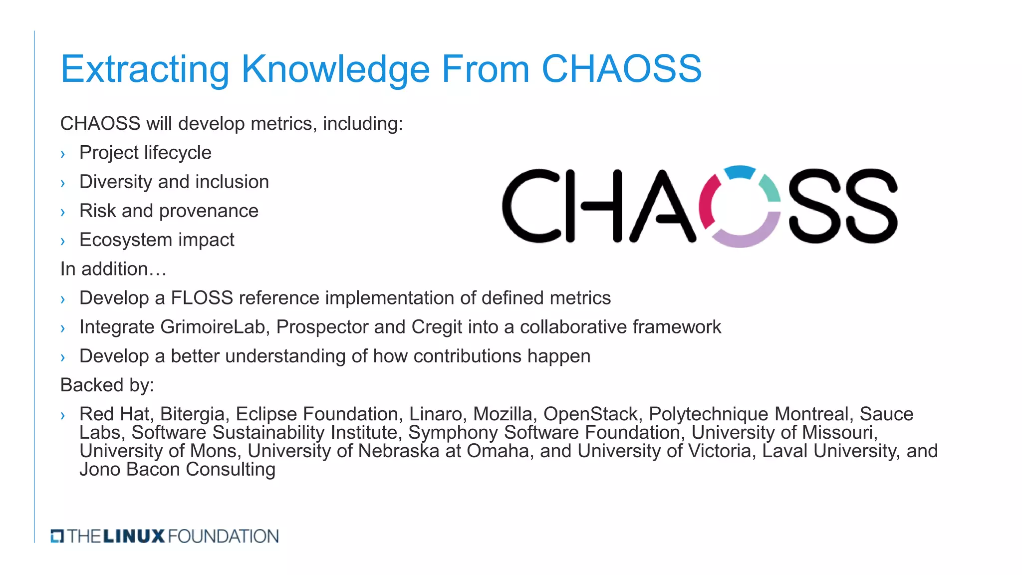 Extracting Knowledge From CHAOSS
CHAOSS will develop metrics, including:
› Project lifecycle
› Diversity and inclusion
› Risk and provenance
› Ecosystem impact
In addition…
› Develop a FLOSS reference implementation of defined metrics
› Integrate GrimoireLab, Prospector and Cregit into a collaborative framework
› Develop a better understanding of how contributions happen
Backed by:
› Red Hat, Bitergia, Eclipse Foundation, Linaro, Mozilla, OpenStack, Polytechnique Montreal, Sauce
Labs, Software Sustainability Institute, Symphony Software Foundation, University of Missouri,
University of Mons, University of Nebraska at Omaha, and University of Victoria, Laval University, and
Jono Bacon Consulting
 