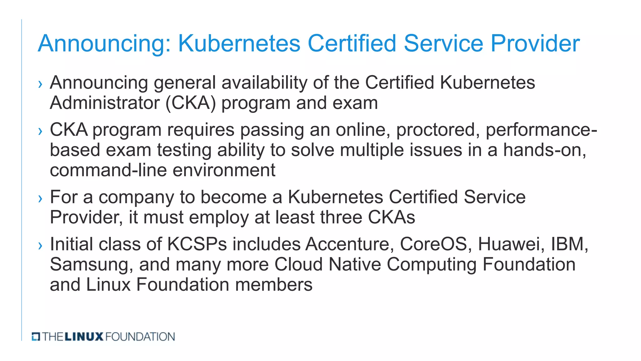 Announcing: Kubernetes Certified Service Provider
› Announcing general availability of the Certified Kubernetes
Administrator (CKA) program and exam
› CKA program requires passing an online, proctored, performance-
based exam testing ability to solve multiple issues in a hands-on,
command-line environment
› For a company to become a Kubernetes Certified Service
Provider, it must employ at least three CKAs
› Initial class of KCSPs includes Accenture, CoreOS, Huawei, IBM,
Samsung, and many more Cloud Native Computing Foundation
and Linux Foundation members
 