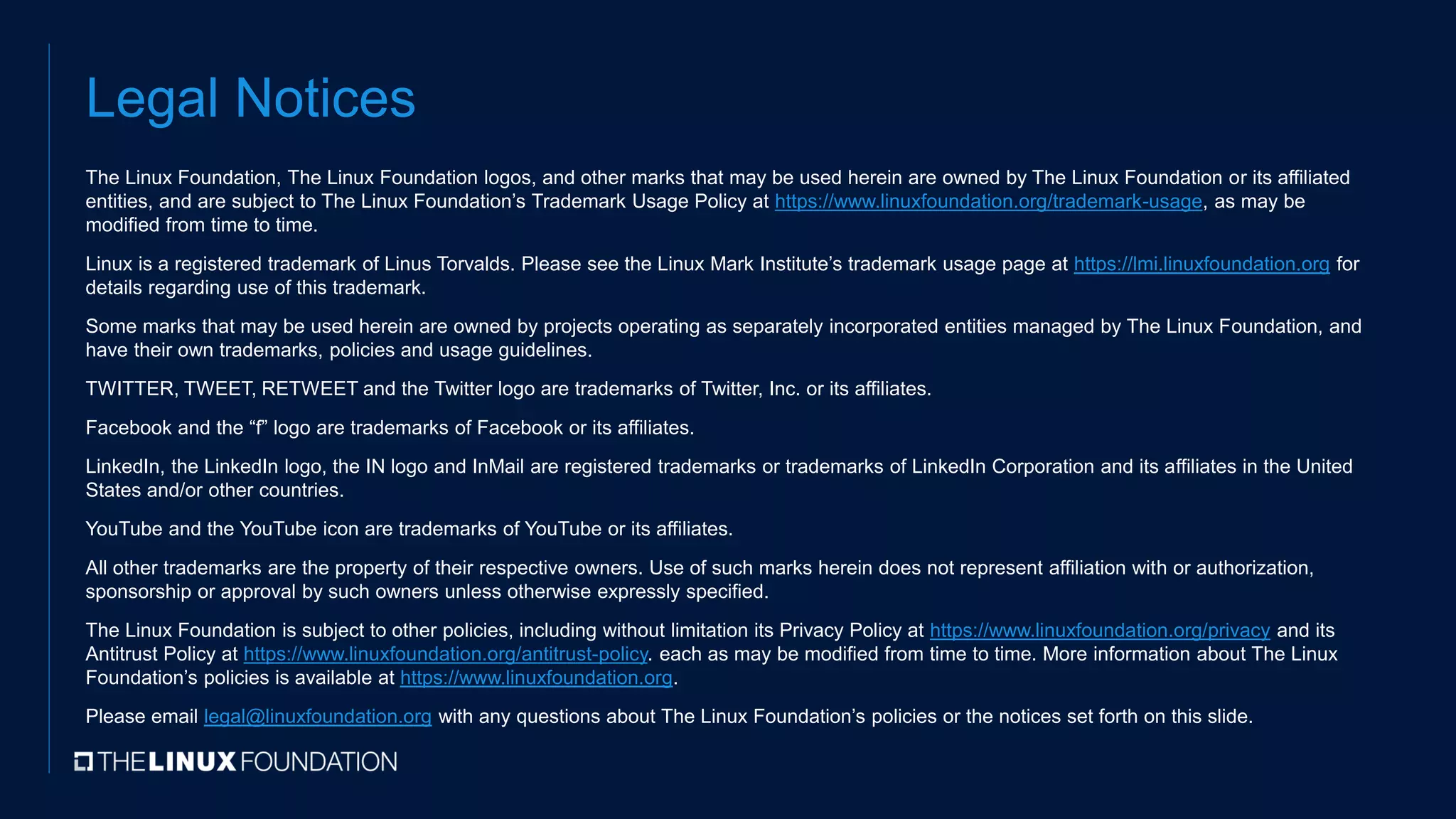 Legal Notices
The Linux Foundation, The Linux Foundation logos, and other marks that may be used herein are owned by The Linux Foundation or its affiliated
entities, and are subject to The Linux Foundation’s Trademark Usage Policy at https://www.linuxfoundation.org/trademark-usage, as may be
modified from time to time.
Linux is a registered trademark of Linus Torvalds. Please see the Linux Mark Institute’s trademark usage page at https://lmi.linuxfoundation.org for
details regarding use of this trademark.
Some marks that may be used herein are owned by projects operating as separately incorporated entities managed by The Linux Foundation, and
have their own trademarks, policies and usage guidelines.
TWITTER, TWEET, RETWEET and the Twitter logo are trademarks of Twitter, Inc. or its affiliates.
Facebook and the “f” logo are trademarks of Facebook or its affiliates.
LinkedIn, the LinkedIn logo, the IN logo and InMail are registered trademarks or trademarks of LinkedIn Corporation and its affiliates in the United
States and/or other countries.
YouTube and the YouTube icon are trademarks of YouTube or its affiliates.
All other trademarks are the property of their respective owners. Use of such marks herein does not represent affiliation with or authorization,
sponsorship or approval by such owners unless otherwise expressly specified.
The Linux Foundation is subject to other policies, including without limitation its Privacy Policy at https://www.linuxfoundation.org/privacy and its
Antitrust Policy at https://www.linuxfoundation.org/antitrust-policy. each as may be modified from time to time. More information about The Linux
Foundation’s policies is available at https://www.linuxfoundation.org.
Please email legal@linuxfoundation.org with any questions about The Linux Foundation’s policies or the notices set forth on this slide.
 