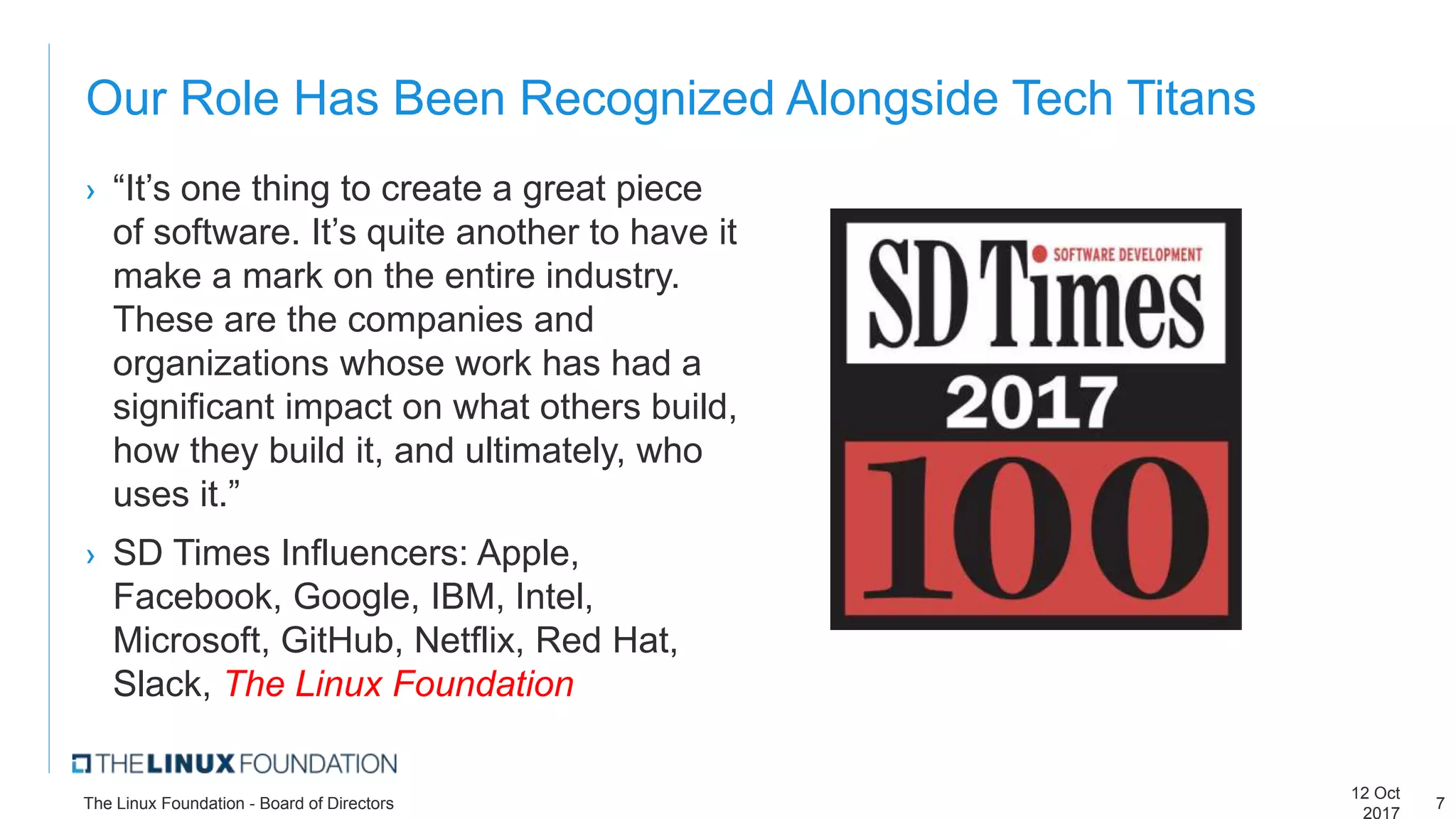 Our Role Has Been Recognized Alongside Tech Titans
› “It’s one thing to create a great piece
of software. It’s quite another to have it
make a mark on the entire industry.
These are the companies and
organizations whose work has had a
significant impact on what others build,
how they build it, and ultimately, who
uses it.”
› SD Times Influencers: Apple,
Facebook, Google, IBM, Intel,
Microsoft, GitHub, Netflix, Red Hat,
Slack, The Linux Foundation
12 Oct
2017
The Linux Foundation - Board of Directors 7
 