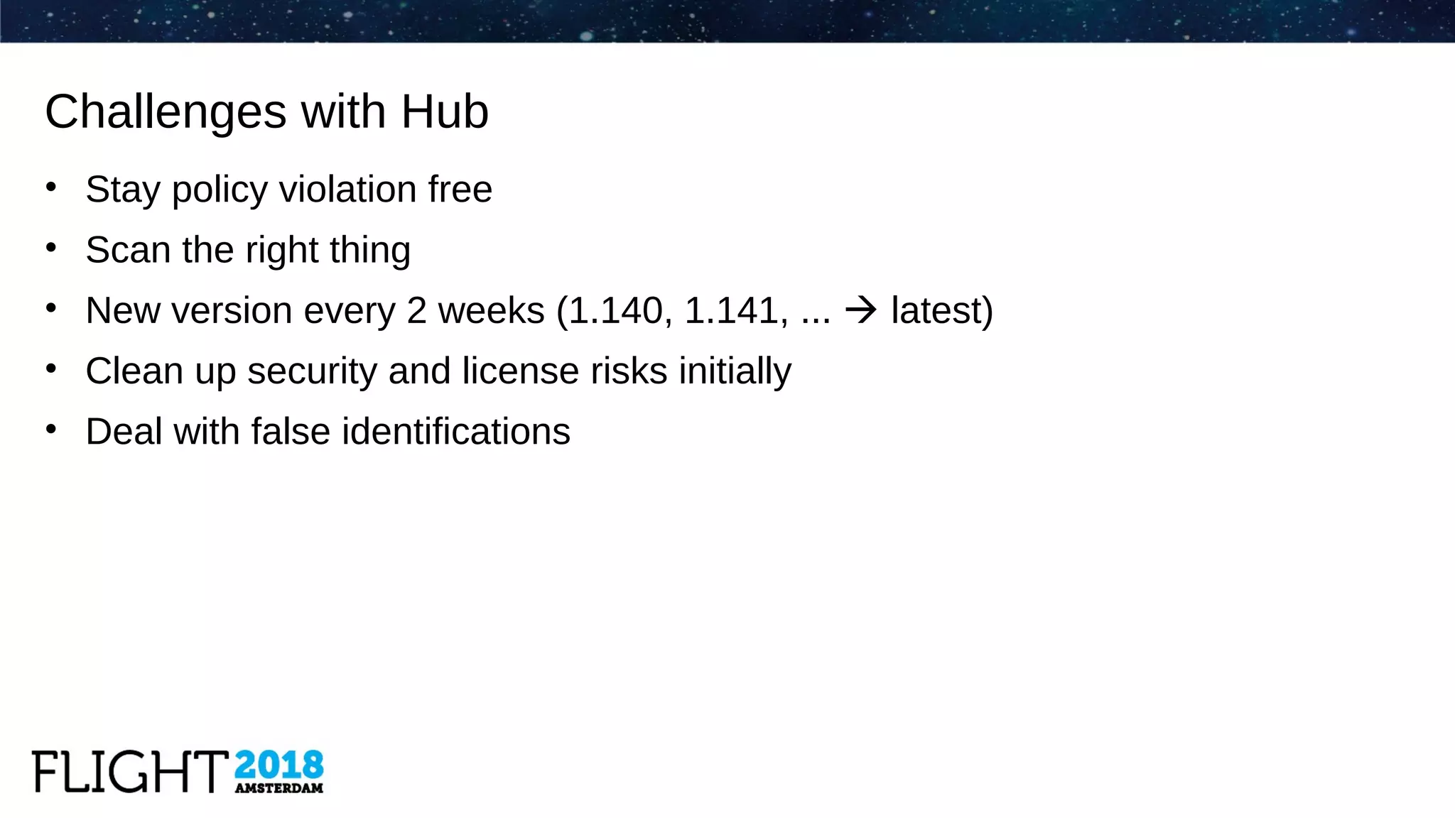 • Stay policy violation free
• Scan the right thing
• New version every 2 weeks (1.140, 1.141, ...  latest)
• Clean up security and license risks initially
• Deal with false identifications
Challenges with Hub
 