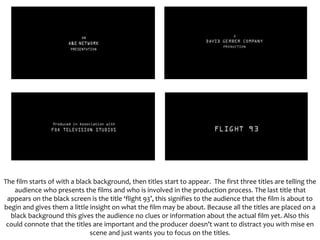 The film starts of with a black background, then titles start to appear. The first three titles are telling the
audience who presents the films and who is involved in the production process. The last title that
appears on the black screen is the title ‘flight 93’, this signifies to the audience that the film is about to
begin and gives them a little insight on what the film may be about. Because all the titles are placed on a
black background this gives the audience no clues or information about the actual film yet. Also this
could connote that the titles are important and the producer doesn’t want to distract you with mise en
scene and just wants you to focus on the titles.
 