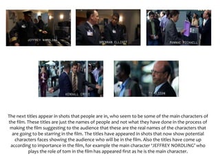 The next titles appear in shots that people are in, who seem to be some of the main characters of
the film. These titles are just the names of people and not what they have done in the process of
making the film suggesting to the audience that these are the real names of the characters that
are going to be starring in the film. The titles have appeared in shots that now show potential
characters faces showing the audience who will be in the film. Also the titles have come up
according to importance in the film, for example the main character ‘JEFFREY NORDLING’ who
plays the role of tom in the film has appeared first as he is the main character.
 