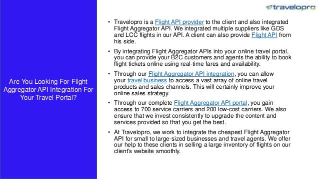 • Travelopro is a Flight API provider to the client and also integrated
Flight Aggregator API. We integrated multiple suppliers like GDS
and LCC flights in our API. A client can also provide Flight API from
his side.
• By integrating Flight Aggregator APIs into your online travel portal,
you can provide your B2C customers and agents the ability to book
flight tickets online using real-time fares and availability.
• Through our Flight Aggregator API integration, you can allow
your travel business to access a vast array of online travel
products and sales channels. This will certainly improve your
online sales strategy.
• Through our complete Flight Aggregator API portal, you gain
access to 700 service carriers and 200 low-cost carriers. We also
ensure that we invest consistently to upgrade the content and
services provided so that you get the best.
• At Travelopro, we work to integrate the cheapest Flight Aggregator
API for small to large-sized businesses and travel agents. We offer
our help to these clients in selling a large inventory of flights on our
client’s website smoothly.
Are You Looking For Flight
Aggregator API Integration For
Your Travel Portal?
 