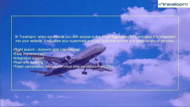 At Travelopro, when we provide you with access to our Flight Aggregator API, and once it is integrated
into your website, it will allow your customers and your business access to a great variety of services.
•Flight search - domestic and international
•Easy implementation
•Integration support
•Real-time booking
•Ticket cancellation, reissuance - real-time cancellation of LCCs
 