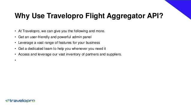 Why Use Travelopro Flight Aggregator API?
• At Travelopro, we can give you the following and more.
• Get an user-friendly and powerful admin panel
• Leverage a vast range of features for your business
• Get a dedicated team to help you whenever you need it
• Access and leverage our vast inventory of partners and suppliers.
•
 