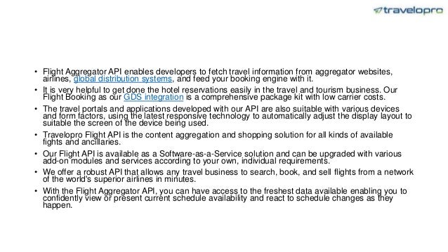 • Flight Aggregator API enables developers to fetch travel information from aggregator websites,
airlines, global distribution systems, and feed your booking engine with it.
• It is very helpful to get done the hotel reservations easily in the travel and tourism business. Our
Flight Booking as our GDS integration is a comprehensive package kit with low carrier costs.
• The travel portals and applications developed with our API are also suitable with various devices
and form factors, using the latest responsive technology to automatically adjust the display layout to
suitable the screen of the device being used.
• Travelopro Flight API is the content aggregation and shopping solution for all kinds of available
fights and ancillaries.
• Our Flight API is available as a Software-as-a-Service solution and can be upgraded with various
add-on modules and services according to your own, individual requirements.
• We offer a robust API that allows any travel business to search, book, and sell flights from a network
of the world's superior airlines in minutes.
• With the Flight Aggregator API, you can have access to the freshest data available enabling you to
confidently view or present current schedule availability and react to schedule changes as they
happen.
 