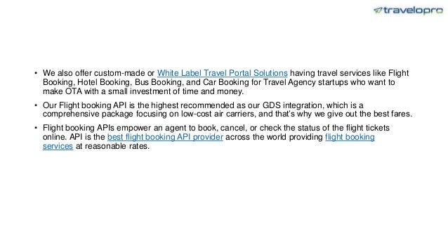 • We also offer custom-made or White Label Travel Portal Solutions having travel services like Flight
Booking, Hotel Booking, Bus Booking, and Car Booking for Travel Agency startups who want to
make OTA with a small investment of time and money.
• Our Flight booking API is the highest recommended as our GDS integration, which is a
comprehensive package focusing on low-cost air carriers, and that’s why we give out the best fares.
• Flight booking APIs empower an agent to book, cancel, or check the status of the flight tickets
online. API is the best flight booking API provider across the world providing flight booking
services at reasonable rates.
 