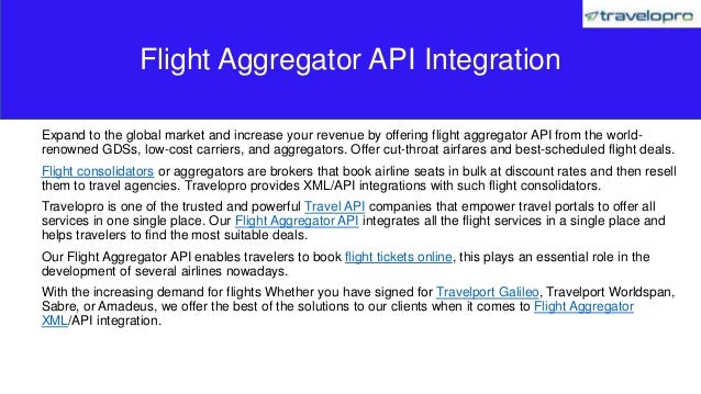 Expand to the global market and increase your revenue by offering flight aggregator API from the world-
renowned GDSs, low-cost carriers, and aggregators. Offer cut-throat airfares and best-scheduled flight deals.
Flight consolidators or aggregators are brokers that book airline seats in bulk at discount rates and then resell
them to travel agencies. Travelopro provides XML/API integrations with such flight consolidators.
Travelopro is one of the trusted and powerful Travel API companies that empower travel portals to offer all
services in one single place. Our Flight Aggregator API integrates all the flight services in a single place and
helps travelers to find the most suitable deals.
Our Flight Aggregator API enables travelers to book flight tickets online, this plays an essential role in the
development of several airlines nowadays.
With the increasing demand for flights Whether you have signed for Travelport Galileo, Travelport Worldspan,
Sabre, or Amadeus, we offer the best of the solutions to our clients when it comes to Flight Aggregator
XML/API integration.
Flight Aggregator API Integration
 