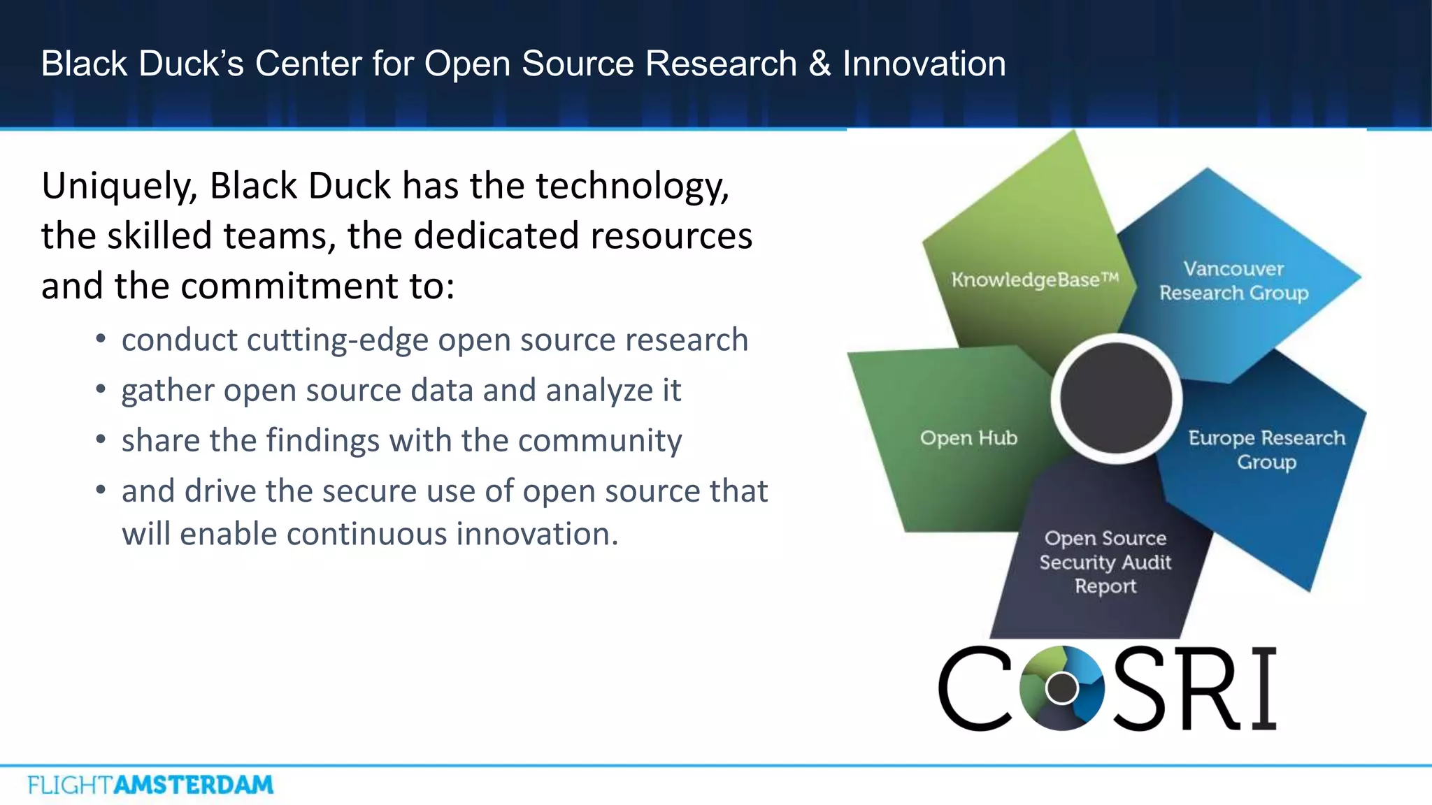 Uniquely, Black Duck has the technology,
the skilled teams, the dedicated resources
and the commitment to:
• conduct cutting-edge open source research
• gather open source data and analyze it
• share the findings with the community
• and drive the secure use of open source that
will enable continuous innovation.
Black Duck’s Center for Open Source Research & Innovation
 