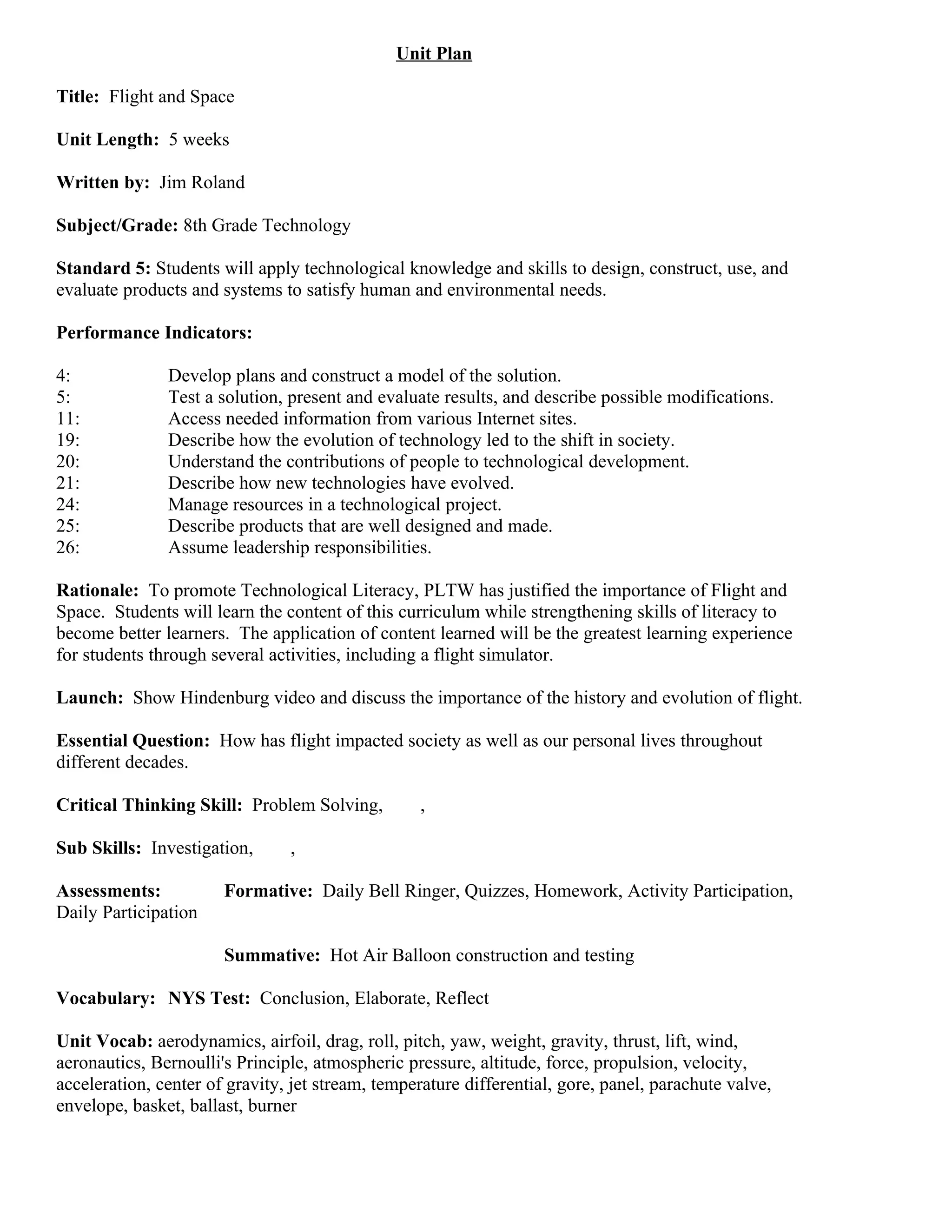 Unit Plan

Title: Flight and Space

Unit Length: 5 weeks

Written by: Jim Roland

Subject/Grade: 8th Grade Technology

Standard 5: Students will apply technological knowledge and skills to design, construct, use, and
evaluate products and systems to satisfy human and environmental needs.

Performance Indicators:

4:             Develop plans and construct a model of the solution.
5:             Test a solution, present and evaluate results, and describe possible modifications.
11:            Access needed information from various Internet sites.
19:            Describe how the evolution of technology led to the shift in society.
20:            Understand the contributions of people to technological development.
21:            Describe how new technologies have evolved.
24:            Manage resources in a technological project.
25:            Describe products that are well designed and made.
26:            Assume leadership responsibilities.

Rationale: To promote Technological Literacy, PLTW has justified the importance of Flight and
Space. Students will learn the content of this curriculum while strengthening skills of literacy to
become better learners. The application of content learned will be the greatest learning experience
for students through several activities, including a flight simulator.

Launch: Show Hindenburg video and discuss the importance of the history and evolution of flight.

Essential Question: How has flight impacted society as well as our personal lives throughout
different decades.

Critical Thinking Skill: Problem Solving,         ,

Sub Skills: Investigation,      ,

Assessments:           Formative: Daily Bell Ringer, Quizzes, Homework, Activity Participation,
Daily Participation

                       Summative: Hot Air Balloon construction and testing

Vocabulary: NYS Test: Conclusion, Elaborate, Reflect

Unit Vocab: aerodynamics, airfoil, drag, roll, pitch, yaw, weight, gravity, thrust, lift, wind,
aeronautics, Bernoulli's Principle, atmospheric pressure, altitude, force, propulsion, velocity,
acceleration, center of gravity, jet stream, temperature differential, gore, panel, parachute valve,
envelope, basket, ballast, burner
 