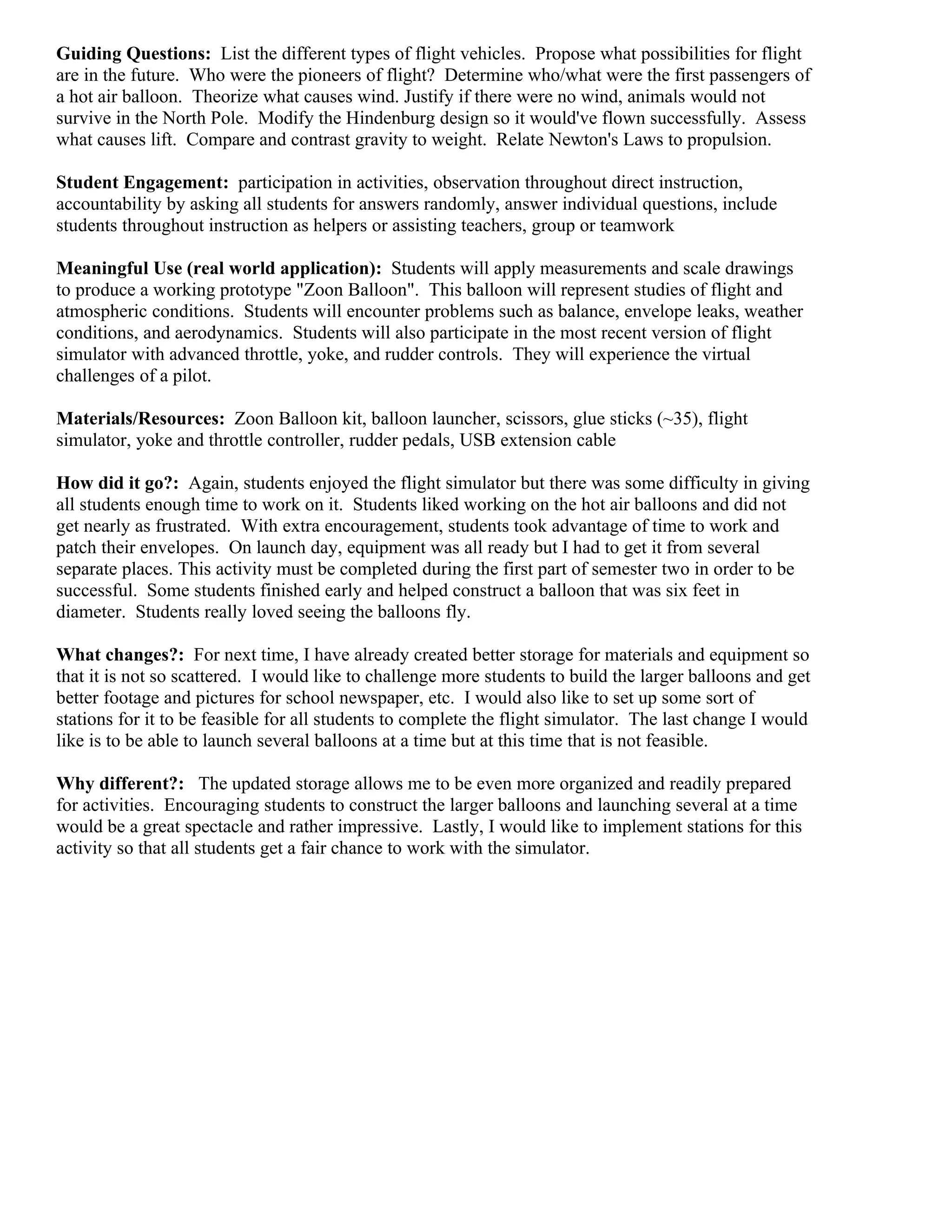 Guiding Questions: List the different types of flight vehicles. Propose what possibilities for flight
are in the future. Who were the pioneers of flight? Determine who/what were the first passengers of
a hot air balloon. Theorize what causes wind. Justify if there were no wind, animals would not
survive in the North Pole. Modify the Hindenburg design so it would've flown successfully. Assess
what causes lift. Compare and contrast gravity to weight. Relate Newton's Laws to propulsion.

Student Engagement: participation in activities, observation throughout direct instruction,
accountability by asking all students for answers randomly, answer individual questions, include
students throughout instruction as helpers or assisting teachers, group or teamwork

Meaningful Use (real world application): Students will apply measurements and scale drawings
to produce a working prototype "Zoon Balloon". This balloon will represent studies of flight and
atmospheric conditions. Students will encounter problems such as balance, envelope leaks, weather
conditions, and aerodynamics. Students will also participate in the most recent version of flight
simulator with advanced throttle, yoke, and rudder controls. They will experience the virtual
challenges of a pilot.

Materials/Resources: Zoon Balloon kit, balloon launcher, scissors, glue sticks (~35), flight
simulator, yoke and throttle controller, rudder pedals, USB extension cable

How did it go?: Again, students enjoyed the flight simulator but there was some difficulty in giving
all students enough time to work on it. Students liked working on the hot air balloons and did not
get nearly as frustrated. With extra encouragement, students took advantage of time to work and
patch their envelopes. On launch day, equipment was all ready but I had to get it from several
separate places. This activity must be completed during the first part of semester two in order to be
successful. Some students finished early and helped construct a balloon that was six feet in
diameter. Students really loved seeing the balloons fly.

What changes?: For next time, I have already created better storage for materials and equipment so
that it is not so scattered. I would like to challenge more students to build the larger balloons and get
better footage and pictures for school newspaper, etc. I would also like to set up some sort of
stations for it to be feasible for all students to complete the flight simulator. The last change I would
like is to be able to launch several balloons at a time but at this time that is not feasible.

Why different?: The updated storage allows me to be even more organized and readily prepared
for activities. Encouraging students to construct the larger balloons and launching several at a time
would be a great spectacle and rather impressive. Lastly, I would like to implement stations for this
activity so that all students get a fair chance to work with the simulator.
 