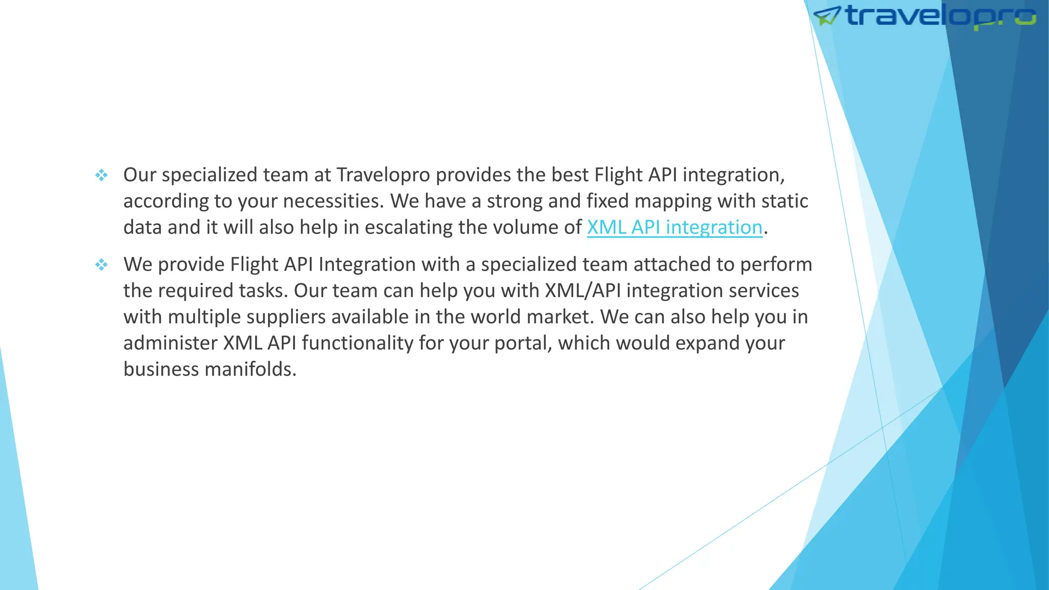 Our specialized team at Travelopro provides the best Flight API integration,
according to your necessities. We have a strong and fixed mapping with static
data and it will also help in escalating the volume of XML API integration.
 We provide Flight API Integration with a specialized team attached to perform
the required tasks. Our team can help you with XML/API integration services
with multiple suppliers available in the world market. We can also help you in
administer XML API functionality for your portal, which would expand your
business manifolds.
 