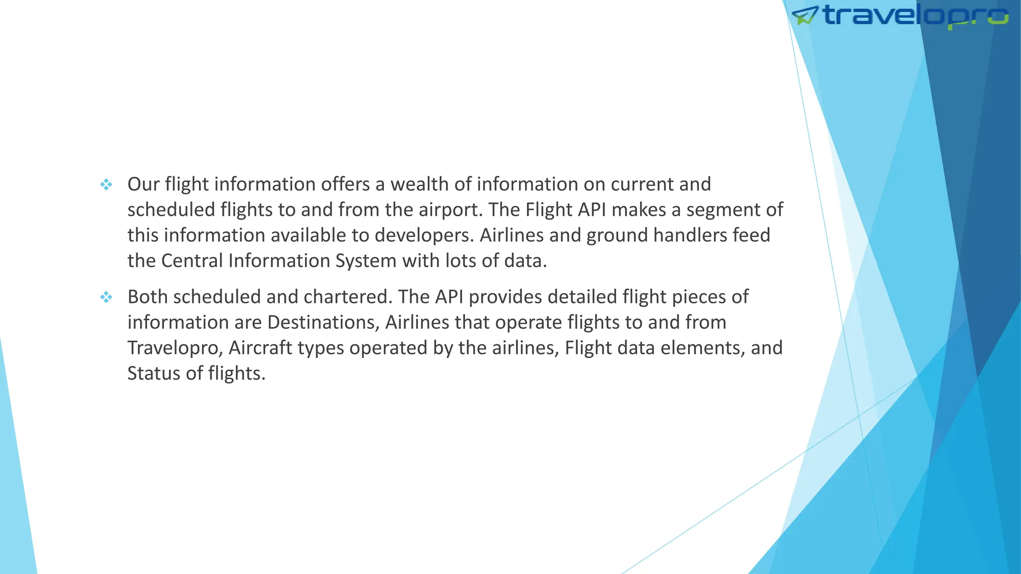  Our flight information offers a wealth of information on current and
scheduled flights to and from the airport. The Flight API makes a segment of
this information available to developers. Airlines and ground handlers feed
the Central Information System with lots of data.
 Both scheduled and chartered. The API provides detailed flight pieces of
information are Destinations, Airlines that operate flights to and from
Travelopro, Aircraft types operated by the airlines, Flight data elements, and
Status of flights.
 
