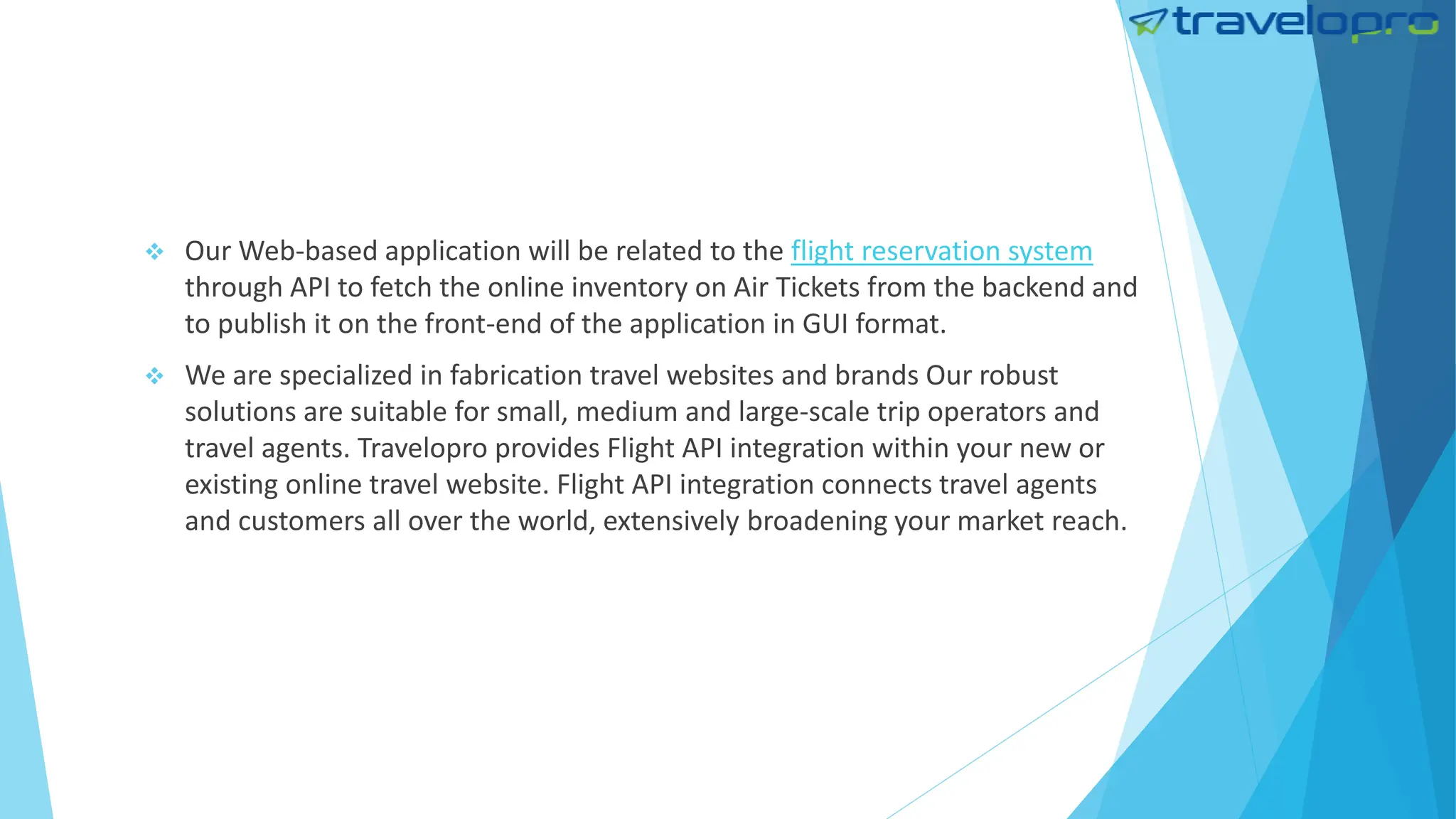  Our Web-based application will be related to the flight reservation system
through API to fetch the online inventory on Air Tickets from the backend and
to publish it on the front-end of the application in GUI format.
 We are specialized in fabrication travel websites and brands Our robust
solutions are suitable for small, medium and large-scale trip operators and
travel agents. Travelopro provides Flight API integration within your new or
existing online travel website. Flight API integration connects travel agents
and customers all over the world, extensively broadening your market reach.
 