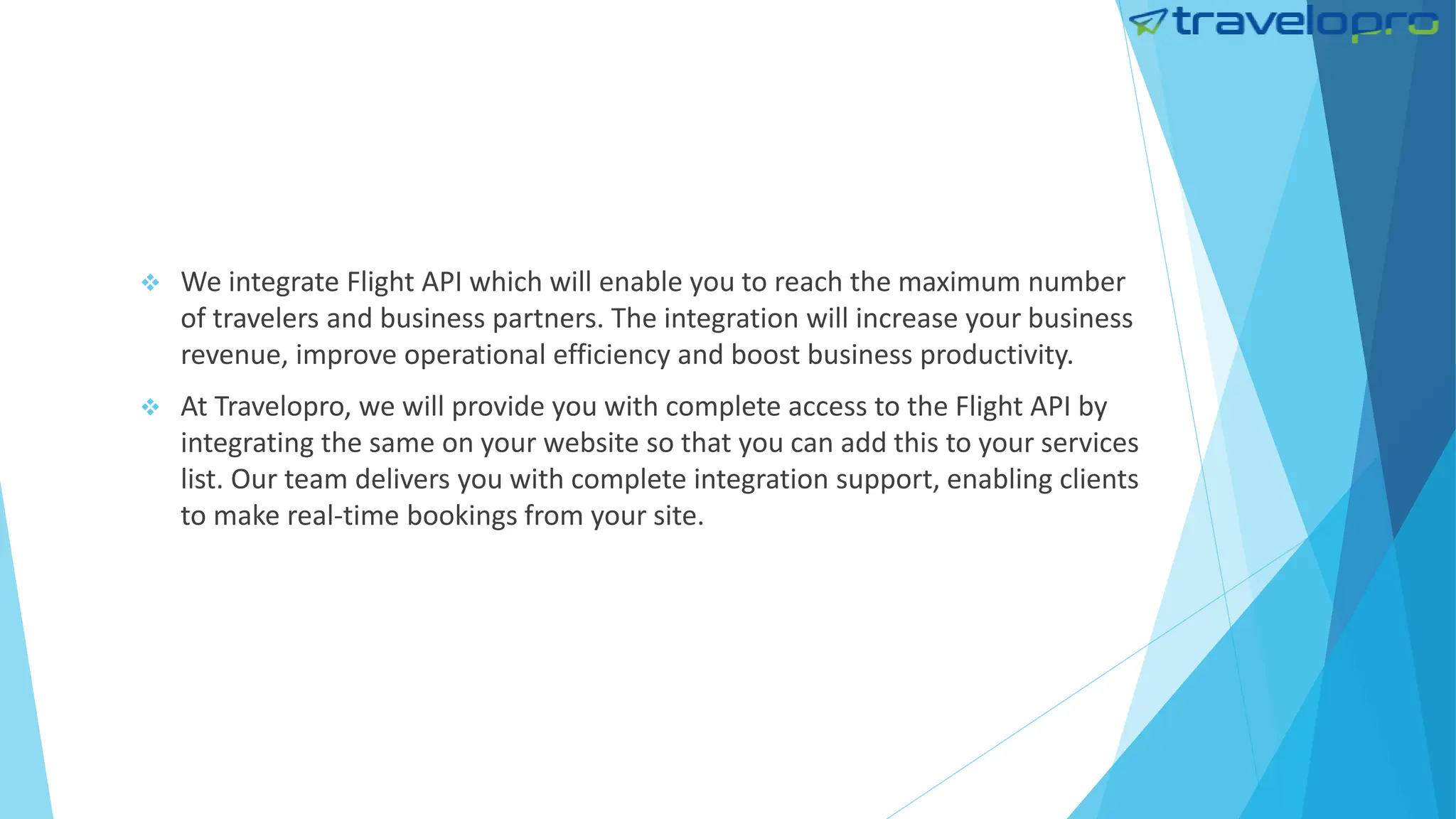  We integrate Flight API which will enable you to reach the maximum number
of travelers and business partners. The integration will increase your business
revenue, improve operational efficiency and boost business productivity.
 At Travelopro, we will provide you with complete access to the Flight API by
integrating the same on your website so that you can add this to your services
list. Our team delivers you with complete integration support, enabling clients
to make real-time bookings from your site.
 