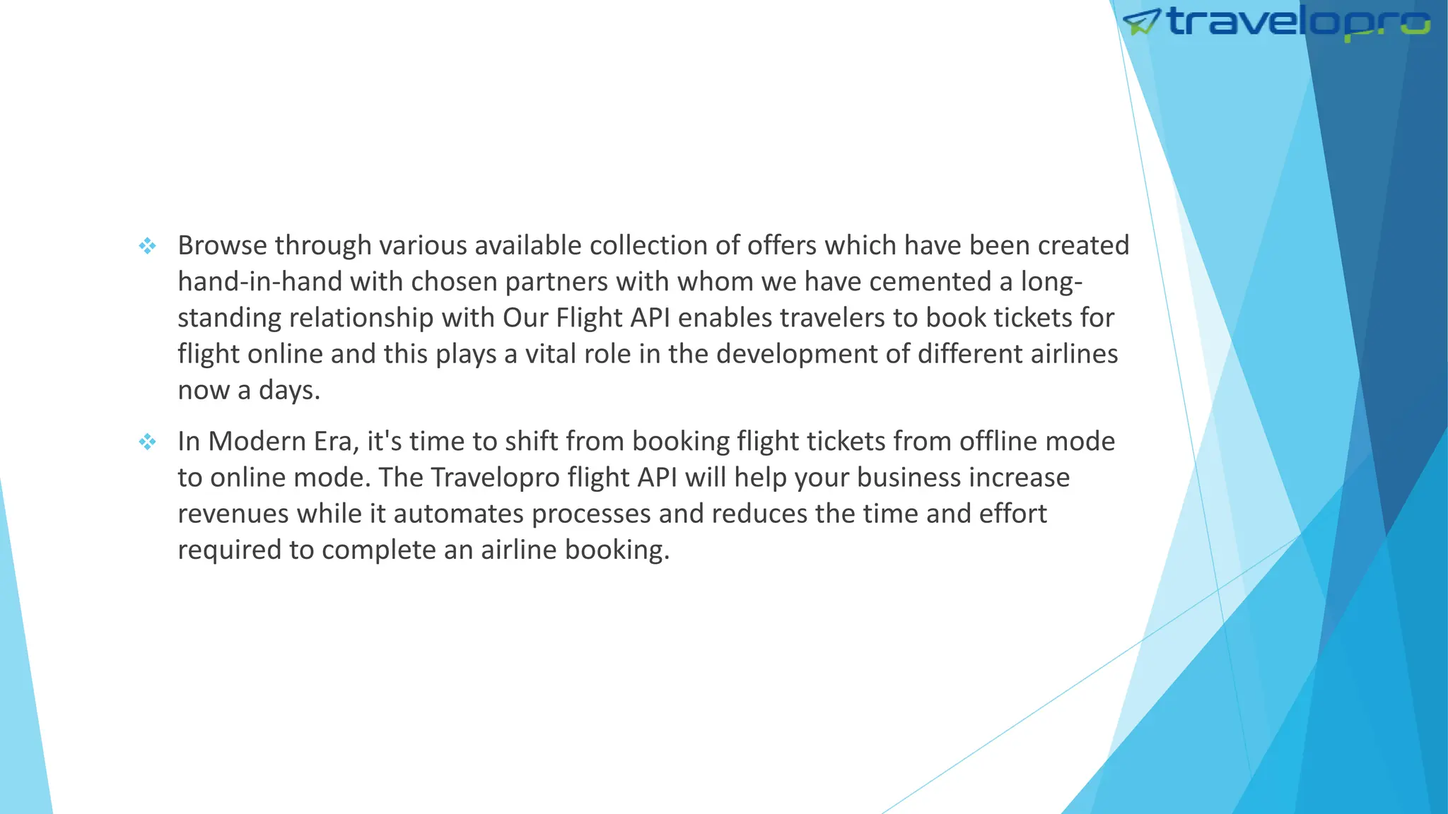  Browse through various available collection of offers which have been created
hand-in-hand with chosen partners with whom we have cemented a long-
standing relationship with Our Flight API enables travelers to book tickets for
flight online and this plays a vital role in the development of different airlines
now a days.
 In Modern Era, it's time to shift from booking flight tickets from offline mode
to online mode. The Travelopro flight API will help your business increase
revenues while it automates processes and reduces the time and effort
required to complete an airline booking.
 