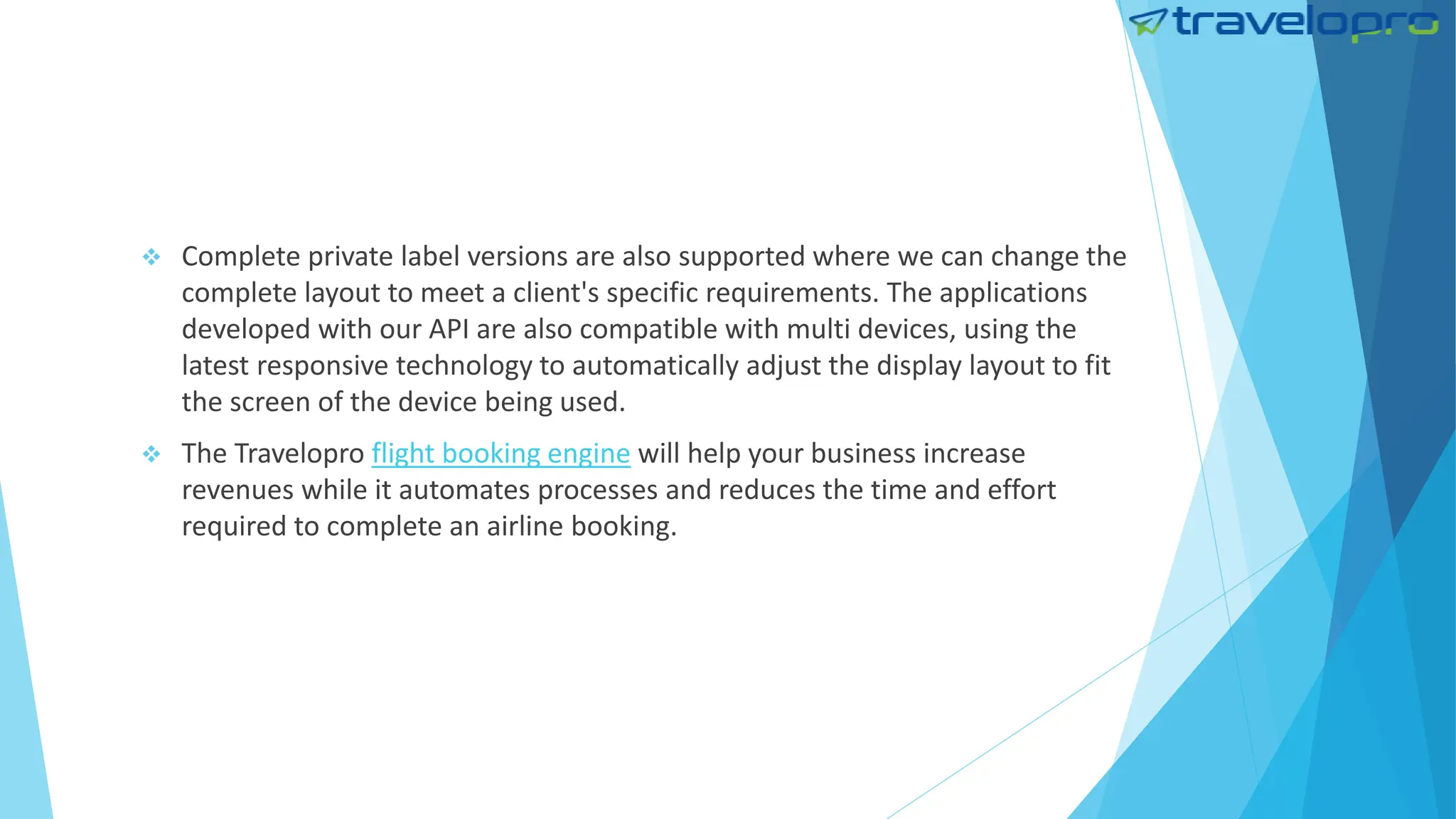  Complete private label versions are also supported where we can change the
complete layout to meet a client's specific requirements. The applications
developed with our API are also compatible with multi devices, using the
latest responsive technology to automatically adjust the display layout to fit
the screen of the device being used.
 The Travelopro flight booking engine will help your business increase
revenues while it automates processes and reduces the time and effort
required to complete an airline booking.
 