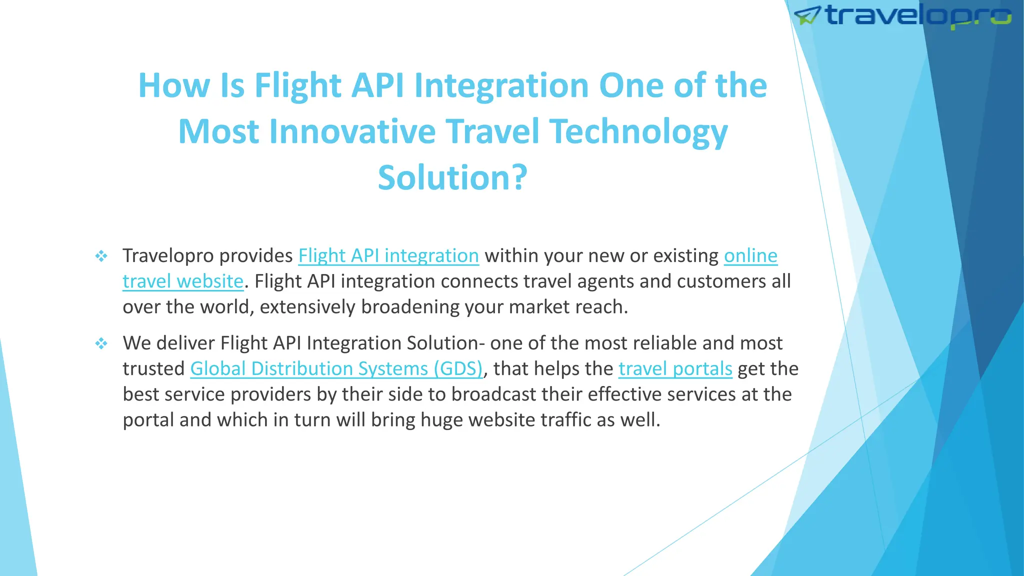 How Is Flight API Integration One of the
Most Innovative Travel Technology
Solution?
 Travelopro provides Flight API integration within your new or existing online
travel website. Flight API integration connects travel agents and customers all
over the world, extensively broadening your market reach.
 We deliver Flight API Integration Solution- one of the most reliable and most
trusted Global Distribution Systems (GDS), that helps the travel portals get the
best service providers by their side to broadcast their effective services at the
portal and which in turn will bring huge website traffic as well.
 